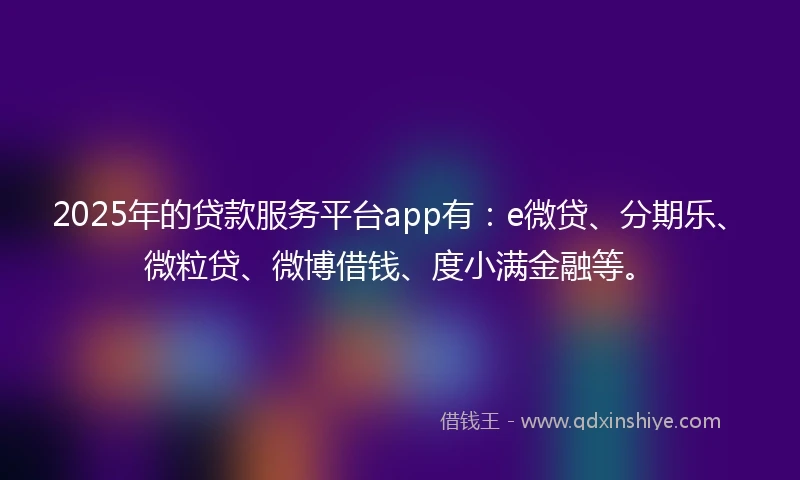 2025年的贷款服务平台app有：e微贷、分期乐、微粒贷、微博借钱、度小满金融等。
