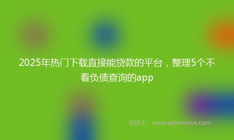 2025年热门下载直接能贷款的平台，整理5个不看负债查询的app