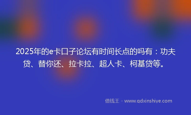 2025年的e卡口子论坛有时间长点的吗有：功夫贷、替你还、拉卡拉、超人卡、柯基贷等。