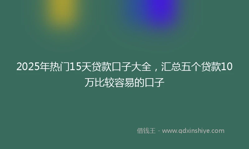 2025年热门15天贷款口子大全，汇总五个贷款10万比较容易的口子