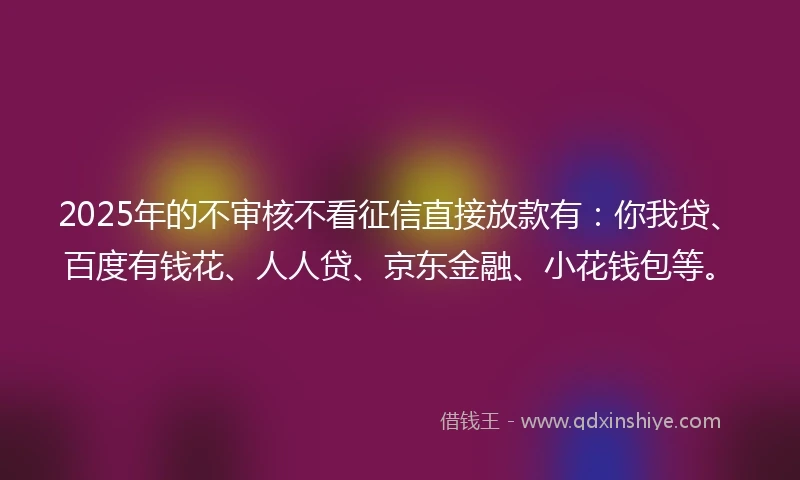 2025年的不审核不看征信直接放款有：你我贷、百度有钱花、人人贷、京东金融、小花钱包等。