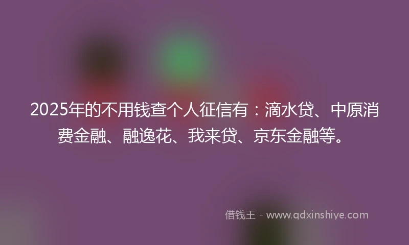 2025年的不用钱查个人征信有：滴水贷、中原消费金融、融逸花、我来贷、京东金融等。