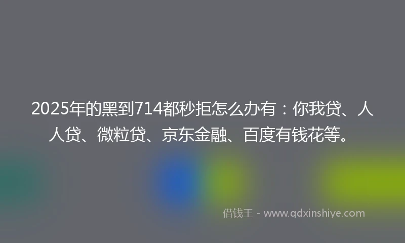 2025年的黑到714都秒拒怎么办有：你我贷、人人贷、微粒贷、京东金融、百度有钱花等。