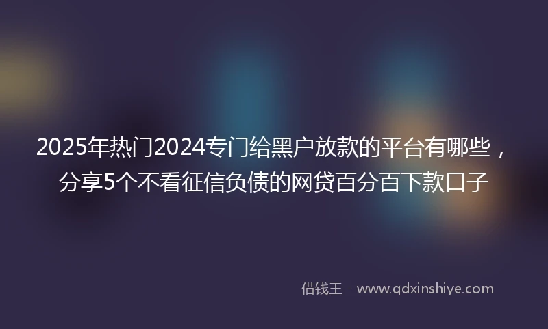 2025年热门2024专门给黑户放款的平台有哪些，分享5个不看征信负债的网贷百分百下款口子