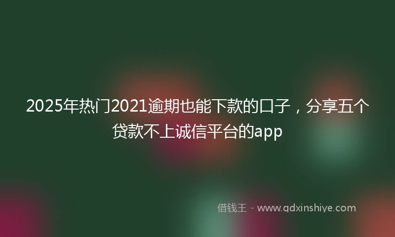 2025年热门2021逾期也能下款的口子，分享五个贷款不上诚信平台的app
