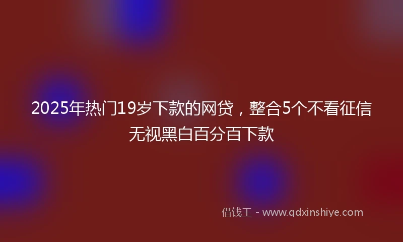 2025年热门19岁下款的网贷，整合5个不看征信无视黑白百分百下款