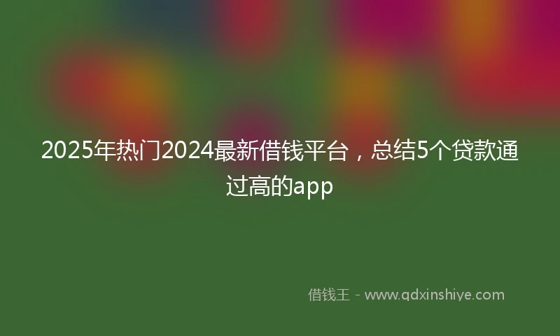 2025年热门2024最新借钱平台，总结5个贷款通过高的app