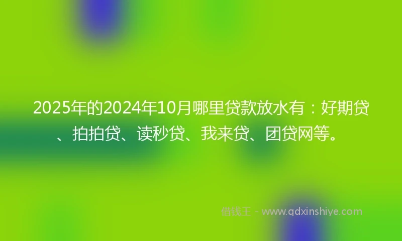 2025年的2024年10月哪里贷款放水有：好期贷、拍拍贷、读秒贷、我来贷、团贷网等。