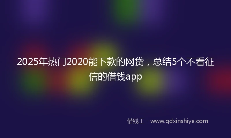 2025年热门2020能下款的网贷，总结5个不看征信的借钱app