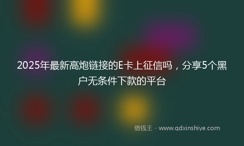 2025年最新高炮链接的E卡上征信吗，分享5个黑户无条件下款的平台