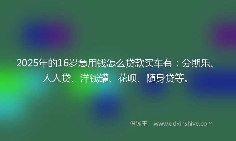 2025年的16岁急用钱怎么贷款买车有：分期乐、人人贷、洋钱罐、花呗、随身贷等。