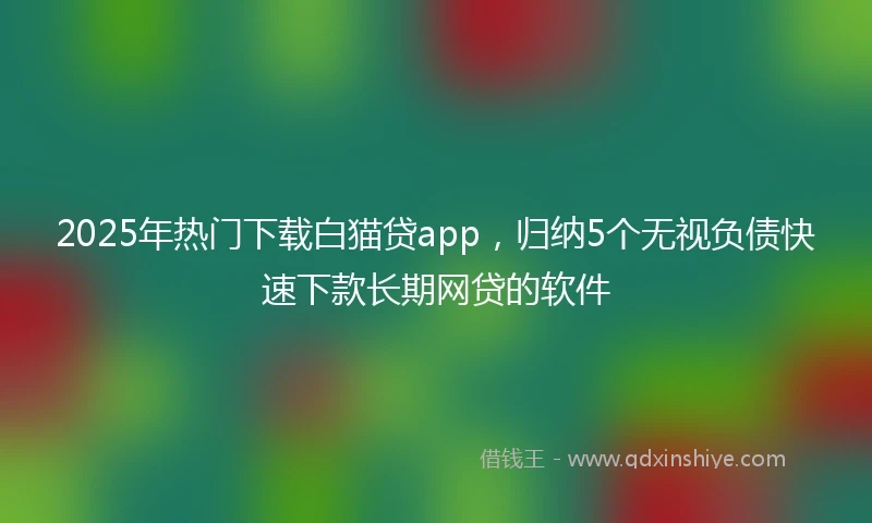 2025年热门下载白猫贷app，归纳5个无视负债快速下款长期网贷的软件