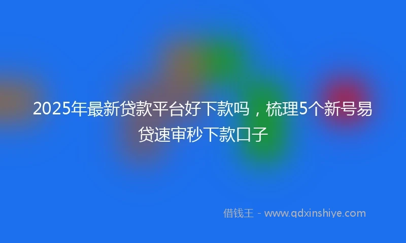 2025年最新贷款平台好下款吗，梳理5个新号易贷速审秒下款口子