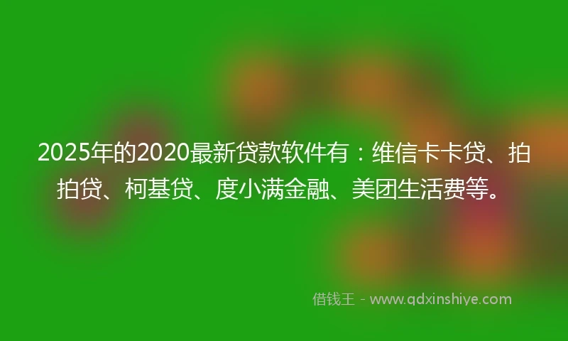 2025年的2020最新贷款软件有：维信卡卡贷、拍拍贷、柯基贷、度小满金融、美团生活费等。