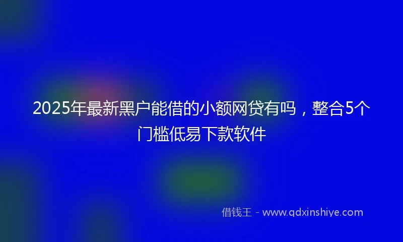 2025年最新黑户能借的小额网贷有吗，整合5个门槛低易下款软件
