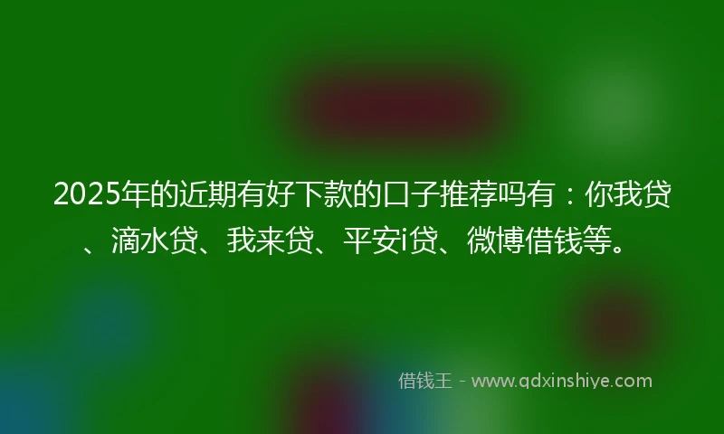 2025年的近期有好下款的口子推荐吗有：你我贷、滴水贷、我来贷、平安i贷、微博借钱等。