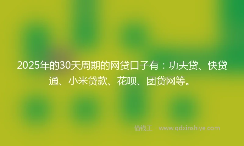 2025年的30天周期的网贷口子有：功夫贷、快贷通、小米贷款、花呗、团贷网等。