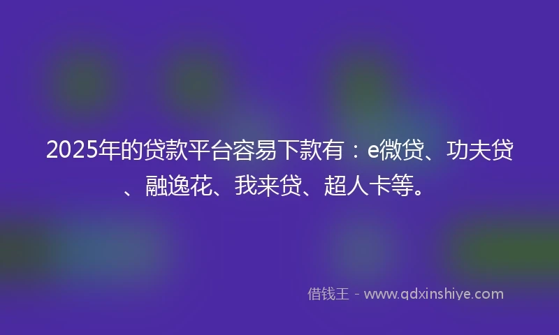 2025年的贷款平台容易下款有：e微贷、功夫贷、融逸花、我来贷、超人卡等。
