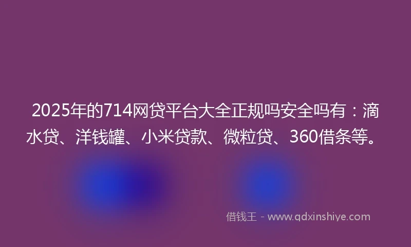 2025年的714网贷平台大全正规吗安全吗有：滴水贷、洋钱罐、小米贷款、微粒贷、360借条等。