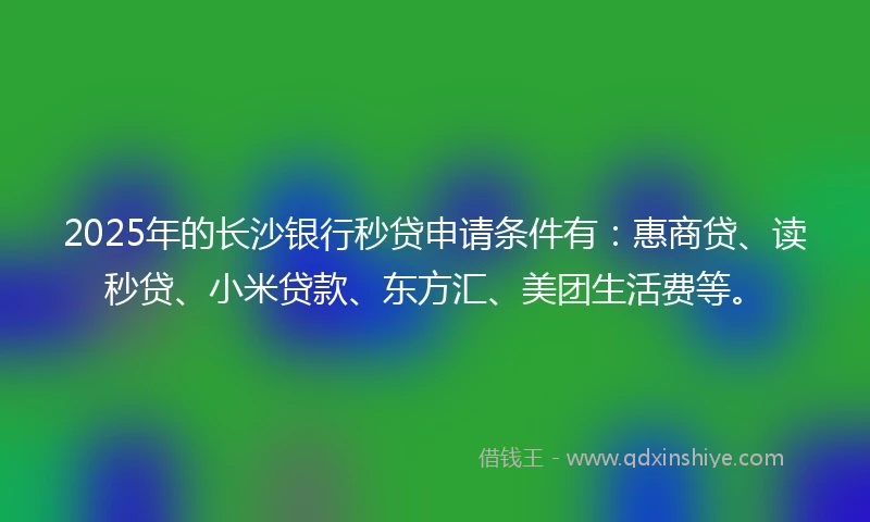 2025年的长沙银行秒贷申请条件有：惠商贷、读秒贷、小米贷款、东方汇、美团生活费等。