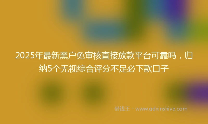2025年最新黑户免审核直接放款平台可靠吗，归纳5个无视综合评分不足必下款口子