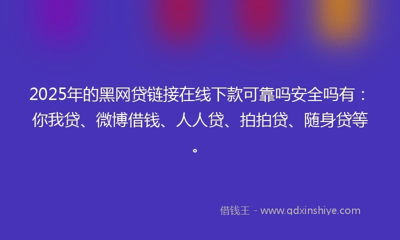 2025年的黑网贷链接在线下款可靠吗安全吗有：你我贷、微博借钱、人人贷、拍拍贷、随身贷等。