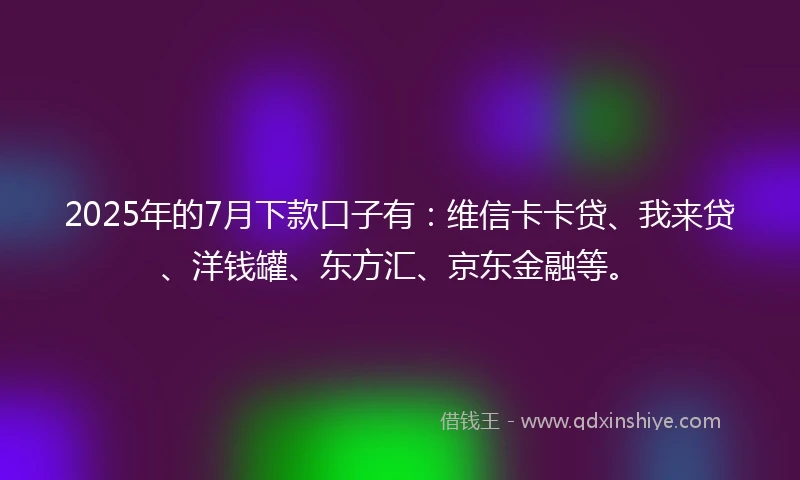 2025年的7月下款口子有：维信卡卡贷、我来贷、洋钱罐、东方汇、京东金融等。