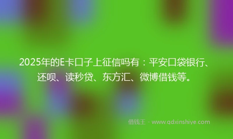 2025年的E卡口子上征信吗有：平安口袋银行、还呗、读秒贷、东方汇、微博借钱等。
