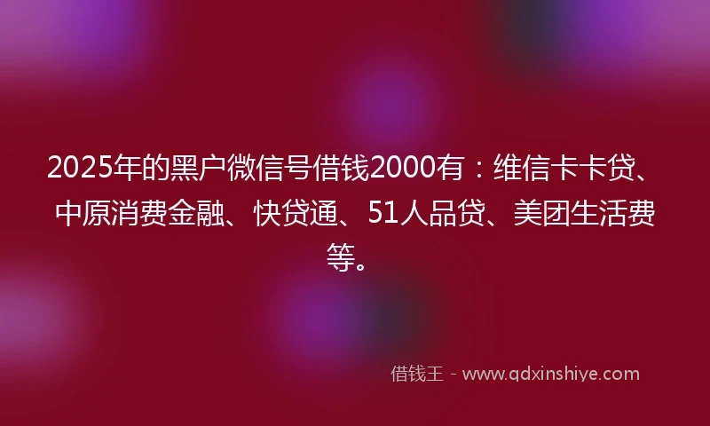2025年的黑户微信号借钱2000有：维信卡卡贷、中原消费金融、快贷通、51人品贷、美团生活费等。