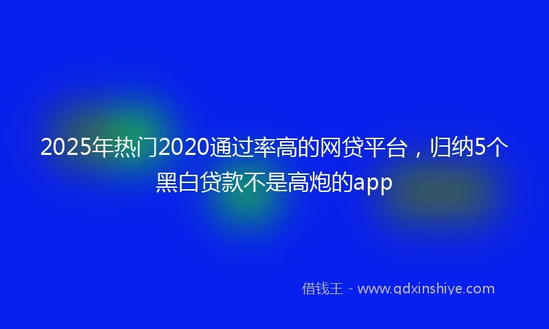 2025年热门2020通过率高的网贷平台，归纳5个黑白贷款不是高炮的app