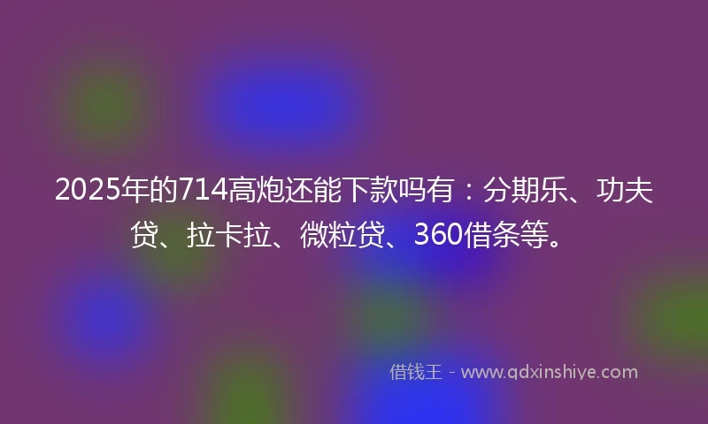 2025年的714高炮还能下款吗有：分期乐、功夫贷、拉卡拉、微粒贷、360借条等。