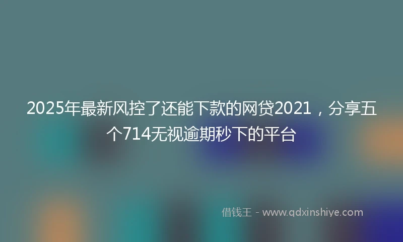 2025年最新风控了还能下款的网贷2021，分享五个714无视逾期秒下的平台