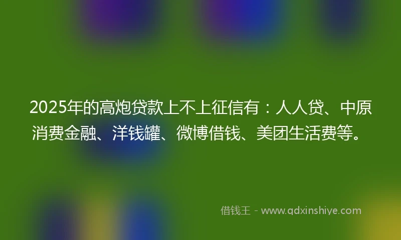 2025年的高炮贷款上不上征信有：人人贷、中原消费金融、洋钱罐、微博借钱、美团生活费等。
