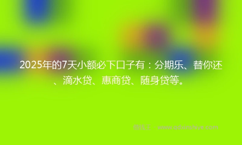 2025年的7天小额必下口子有：分期乐、替你还、滴水贷、惠商贷、随身贷等。