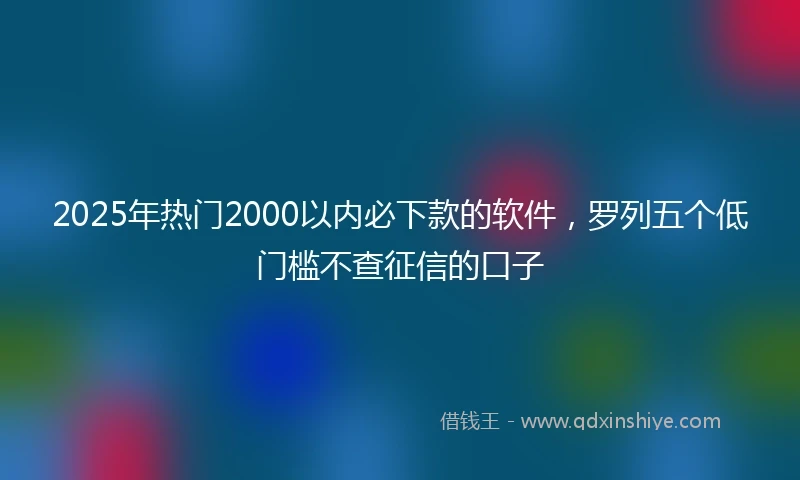 2025年热门2000以内必下款的软件，罗列五个低门槛不查征信的口子