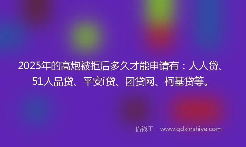 2025年的高炮被拒后多久才能申请有：人人贷、51人品贷、平安i贷、团贷网、柯基贷等。