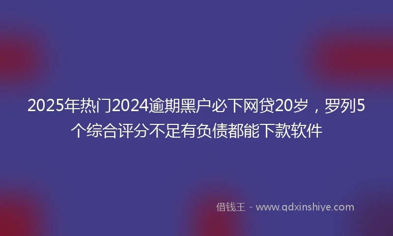 2025年热门2024逾期黑户必下网贷20岁，罗列5个综合评分不足有负债都能下款软件