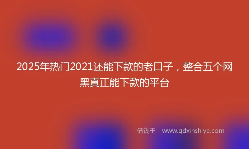 2025年热门2021还能下款的老口子，整合五个网黑真正能下款的平台