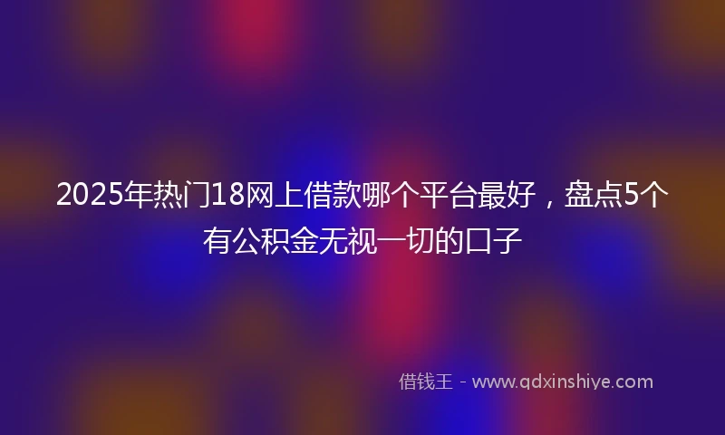 2025年热门18网上借款哪个平台最好，盘点5个有公积金无视一切的口子