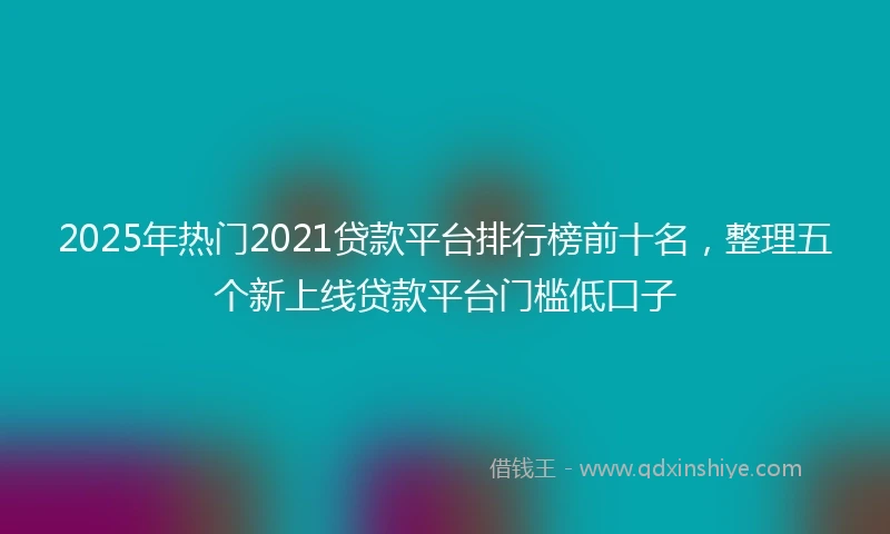 2025年热门2021贷款平台排行榜前十名，整理五个新上线贷款平台门槛低口子