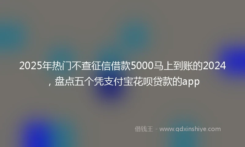 2025年热门不查征信借款5000马上到账的2024，盘点五个凭支付宝花呗贷款的app