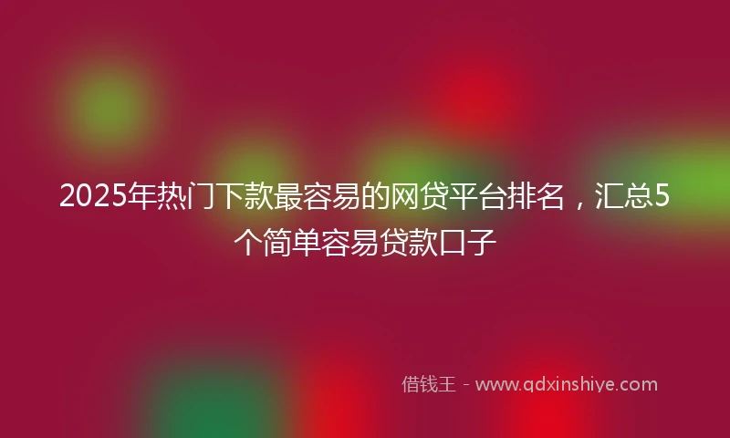 2025年热门下款最容易的网贷平台排名，汇总5个简单容易贷款口子