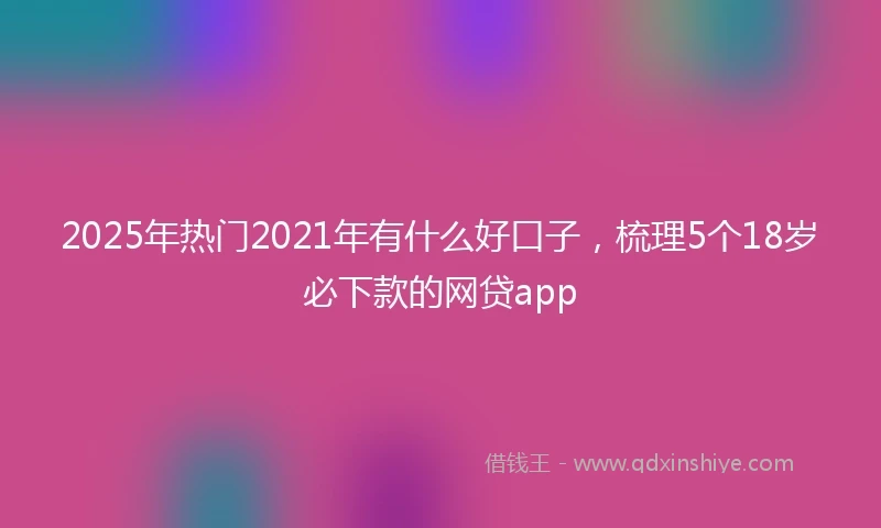 2025年热门2021年有什么好口子，梳理5个18岁必下款的网贷app