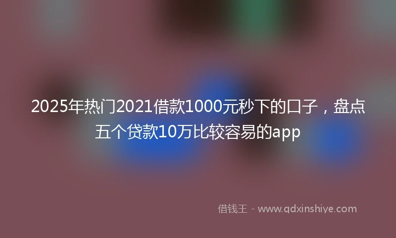 2025年热门2021借款1000元秒下的口子，盘点五个贷款10万比较容易的app