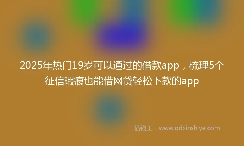 2025年热门19岁可以通过的借款app，梳理5个征信瑕疵也能借网贷轻松下款的app
