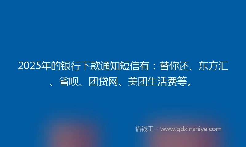 2025年的银行下款通知短信有：替你还、东方汇、省呗、团贷网、美团生活费等。