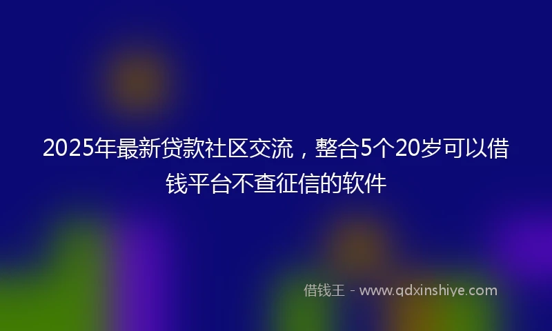 2025年最新贷款社区交流，整合5个20岁可以借钱平台不查征信的软件