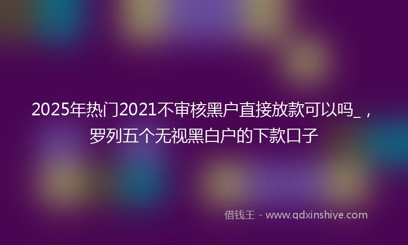 2025年热门2021不审核黑户直接放款可以吗_，罗列五个无视黑白户的下款口子
