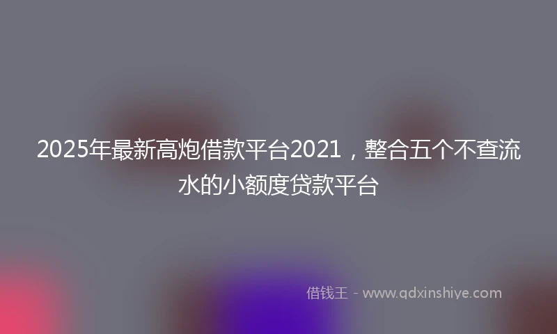 2025年最新高炮借款平台2021，整合五个不查流水的小额度贷款平台