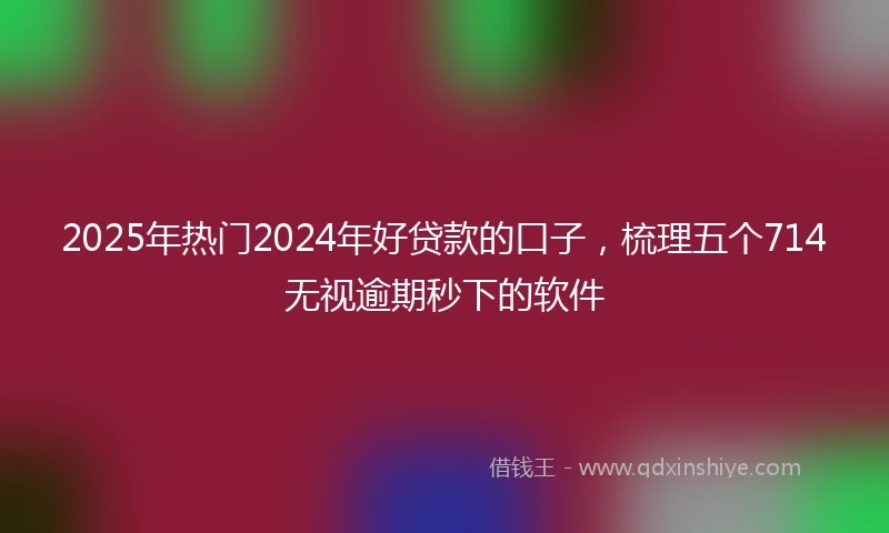 2025年热门2024年好贷款的口子，梳理五个714无视逾期秒下的软件